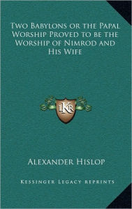 Two Babylons or the Papal Worship Proved to be the Worship of Nimrod and His Wife Alexander Hislop Author