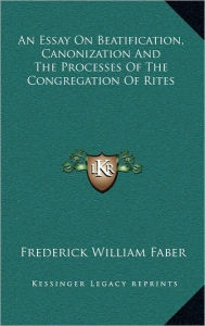 An Essay On Beatification, Canonization And The Processes Of The Congregation Of Rites - Frederick William Faber