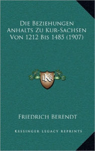 Die Beziehungen Anhalts Zu Kur-Sachsen Von 1212 Bis 1485 (1907) - Friedrich Berendt