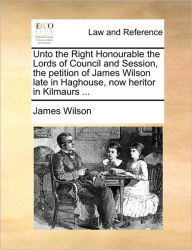 Unto the Right Honourable the Lords of Council and Session, the Petition of James Wilson Late in Haghouse, Now Heritor in Kilmaurs ... - James Wilson