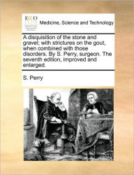 A Disquisition of the Stone and Gravel; With Strictures on the Gout, When Combined with Those Disorders. by S. Perry, Surgeon. the Seventh Edition, Im - S Perry