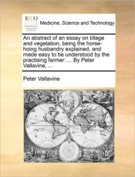 An Abstract of an Essay on Tillage and Vegetation, Being the Horse-Hoing Husbandry Explained, and Made Easy to Be Understood by the Practising Farmer: - Peter Vallavine