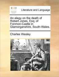 An Elegy on the Death of Robert Jones, Esq; Of Fonmon-Castle in Glamorganshire, South-Wales. Charles Wesley Author