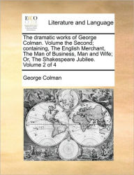The Dramatic Works of George Colman. Volume the Second; Containing, the English Merchant, the Man of Business, Man and Wife; Or, the Shakespeare Jubil