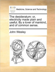 The Desideratum: Or, Electricity Made Plain and Useful. by a Lover of Mankind, and of Common Sense. John Wesley Author