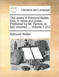 The Works of Edmund Waller, Esq; In Verse and Prose. Published by Mr. Fenton. in Two Volumes. ... Volume 1 of 2 Edmund Waller Author