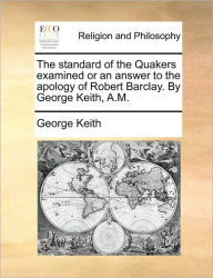 The standard of the Quakers examined or an answer to the apology of Robert Barclay. By George Keith, A.M. George Keith Author