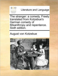 The Stranger: A Comedy. Freely Translated from Kotzebue's German Comedy of Misanthropy and Repentance. Sixth Edition. August Von Kotzebue Author