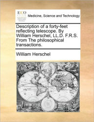 Description of a Forty-Feet Reflecting Telescope. by William Herschel, LL.D. F.R.S. from the Philosophical Transactions. William Herschel Author