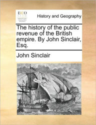 The History of the Public Revenue of the British Empire. by John Sinclair, Esq. John Sinclair (au Author