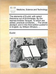 The Elements of Euclid; With Select Theorems Out of Archimedes. by the Learned Andrew Tacquet. to Which Are Added, Practical Corollaries, ... the Whol