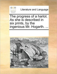 The Progress of a Harlot. as She Is Described in Six Prints, by the Ingenious Mr. Hogarth. ... Multiple Contributors Author