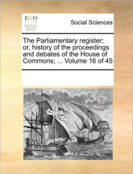 The Parliamentary register; or, history of the proceedings and debates of the House of Commons; ... Volume 16 of 45 Multiple Contributors Author