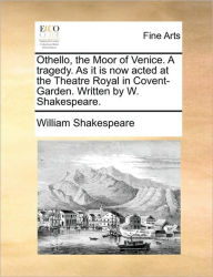Othello, the Moor of Venice. a Tragedy. as It Is Now Acted at the Theatre Royal in Covent-Garden. Written by W. Shakespeare. William Shakespeare Autho