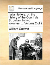 Italian Letters: Or, the History of the Count de St. Julian. in Two Volumes. ... Volume 2 of 2 William Godwin Author