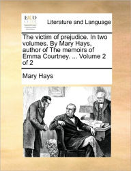 The Victim of Prejudice. in Two Volumes. by Mary Hays, Author of the Memoirs of Emma Courtney. ... Volume 2 of 2 Mary Hays Author