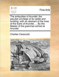The Antiquities of Arundel; The Peculiar Privilege of Its Castle and Lordship; With an Abstract of the Lives of the Earls of Arundel, ... by the Maste