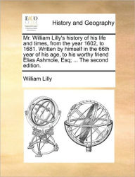 Mr. William Lilly's History of His Life and Times, from the Year 1602, to 1681. Written by Himself in the 66th Year of His Age, to His Worthy Friend E