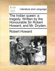 The Indian Queen: A Tragedy. Written by the Honourable Sir Robert Howard, and Mr. Dryden. Robert Howard Sir Author