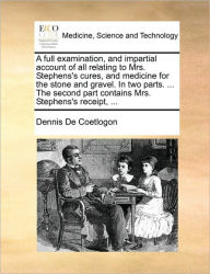 A Full Examination, and Impartial Account of All Relating to Mrs. Stephens's Cures, and Medicine for the Stone and Gravel. in Two Parts. ... the Secon