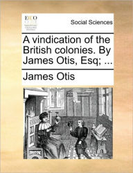 A Vindication of the British Colonies. by James Otis, Esq; ... James Otis Author