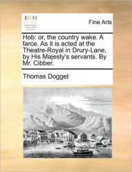 Hob: Or, the Country Wake. a Farce. as It Is Acted at the Theatre-Royal in Drury-Lane, by His Majesty's Servants. by Mr. Cibber. Thomas Dogget Author