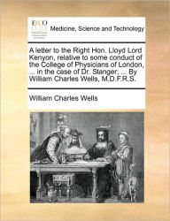 A Letter to the Right Hon. Lloyd Lord Kenyon, Relative to Some Conduct of the College of Physicians of London, ... in the Case of Dr. Stanger; ... by