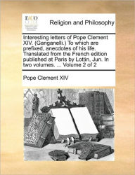 Interesting Letters of Pope Clement XIV. (Ganganelli.) to Which Are Prefixed, Anecdotes of His Life. Translated from the French Edition Published at P