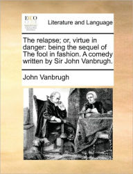 The Relapse; Or, Virtue in Danger: Being the Sequel of the Fool in Fashion. a Comedy Written by Sir John Vanbrugh. John Vanbrugh Author