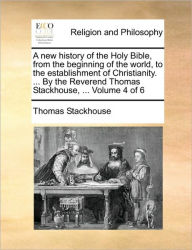 A new history of the Holy Bible, from the beginning of the world, to the establishment of Christianity. ... By the Reverend Thomas Stackhouse, ... Vol