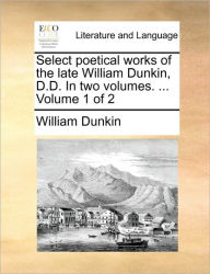 Select Poetical Works of the Late William Dunkin, D.D. in Two Volumes. ... Volume 1 of 2 William Dunkin Author