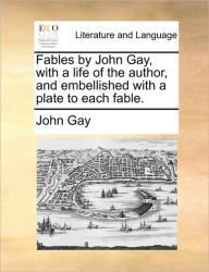 Fables by John Gay, with a Life of the Author, and Embellished with a Plate to Each Fable. John Gay Author