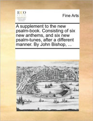 A Supplement to the New Psalm-Book. Consisting of Six New Anthems, and Six New Psalm-Tunes, After a Different Manner. by John Bishop, ... Multiple Con
