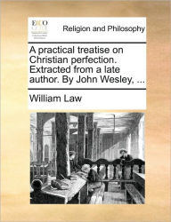 A Practical Treatise on Christian Perfection. Extracted from a Late Author. by John Wesley, ... William Law Author