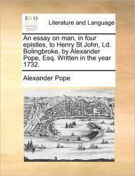 An Essay on Man, in Four Epistles, to Henry St John, LD. Bolingbroke, by Alexander Pope, Esq. Written in the Year 1732. Alexander Pope Author