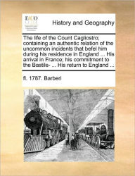The Life of the Count Cagliostro; Containing an Authentic Relation of the Uncommon Incidents That Befel Him During His Residence in England ... His Ar