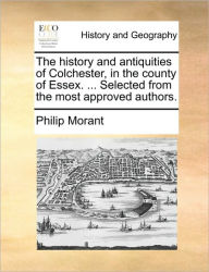 The History and Antiquities of Colchester, in the County of Essex. ... Selected from the Most Approved Authors. Philip Morant Author