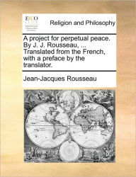 A Project for Perpetual Peace. by J. J. Rousseau, ... Translated from the French, with a Preface by the Translator. Jean-Jacques Rousseau Author