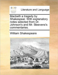 Macbeth a Tragedy by Shakespear. with Explanatory Notes Selected from Dr. Johnson's and Mr. Steevens's Commentaries. William Shakespeare Author