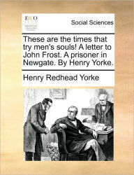 These Are the Times That Try Men's Souls! a Letter to John Frost. a Prisoner in Newgate. by Henry Yorke. Henry Redhead Yorke Author