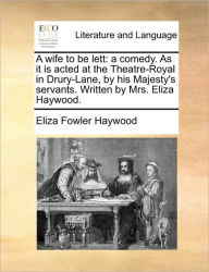 A Wife to Be Lett: A Comedy. as It Is Acted at the Theatre-Royal in Drury-Lane, by His Majesty's Servants. Written by Mrs. Eliza Haywood. Eliza Fowler