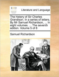 The History of Sir Charles Grandison. in a Series of Letters. by MR Samuel Richardson, ... in Eight Volumes. ... the Seventh Edition. Volume 5 of 8 Sa