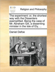 The Experiment: Or, the Shortest Way with the Dissenters Exemplified. Being the Case of Mr. Abraham Gill, a Dissenting Minister in the Isle of Ely, ..