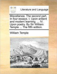 Miscellanea. the Second Part. in Four Essays. I. Upon Antient and Modern Learning. ... IV. Upon Poetry. by Sir William Temple ... the Fifth Edition. W