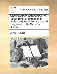 A New Method of Teaching the Latine Tongue; Compiled in Such a Natural Order, as a Child May Learn ... by MR John Hunter, ... John Hunter Author