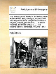 The philosophical works of the Honourable Robert Boyle Esq; abridged, methodized, and disposed under the general heads of physics, statics, pneumatics