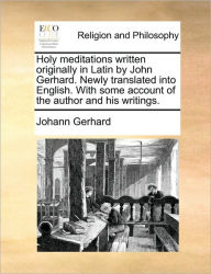 Holy Meditations Written Originally in Latin by John Gerhard. Newly Translated Into English. with Some Account of the Author and His Writings. Johann