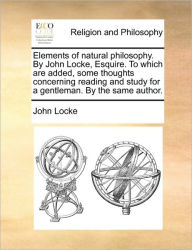 Elements of Natural Philosophy. by John Locke, Esquire. to Which Are Added, Some Thoughts Concerning Reading and Study for a Gentleman. by the Same Au