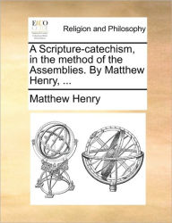 A Scripture-Catechism, in the Method of the Assemblies. by Matthew Henry, ... Matthew Henry Author