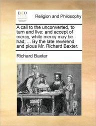 A Call to the Unconverted, to Turn and Live: And Accept of Mercy, While Mercy May Be Had; ... by the Late Reverend and Pious Mr. Richard Baxter. Richa
